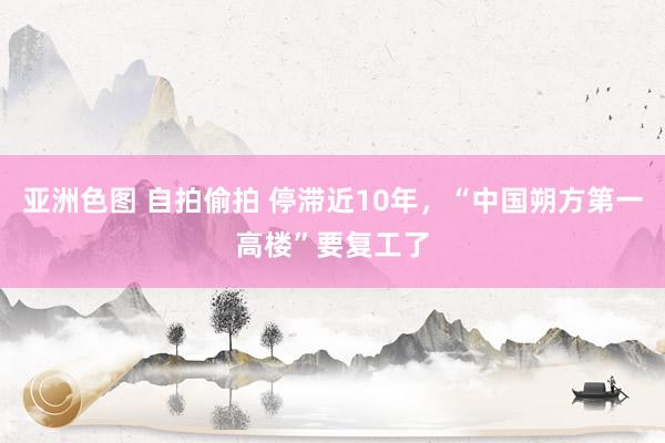 亚洲色图 自拍偷拍 停滞近10年，“中国朔方第一高楼”要复工了