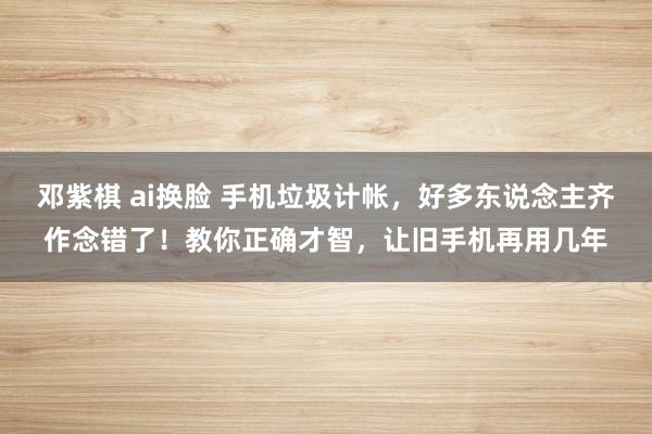 邓紫棋 ai换脸 手机垃圾计帐，好多东说念主齐作念错了！教你正确才智，让旧手机再用几年