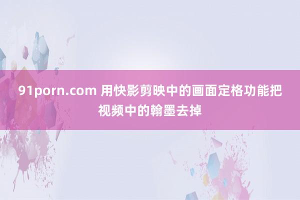 91porn.com 用快影剪映中的画面定格功能把视频中的翰墨去掉