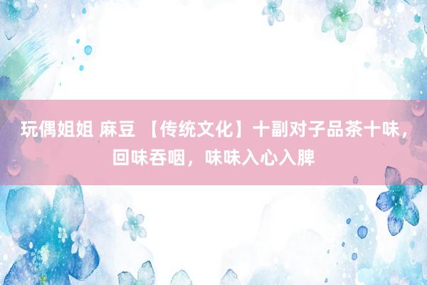 玩偶姐姐 麻豆 【传统文化】十副对子品茶十味，回味吞咽，味味入心入脾