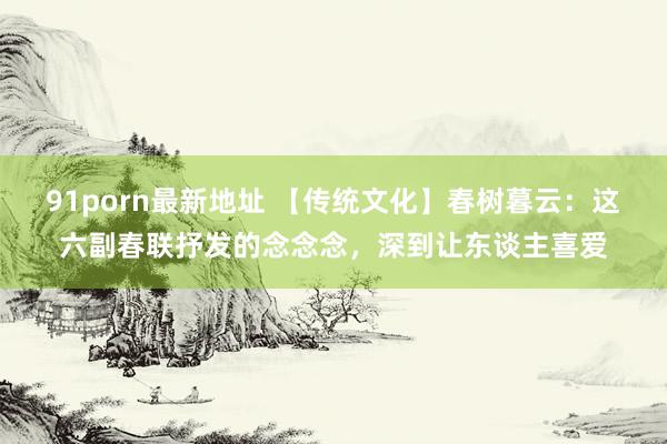 91porn最新地址 【传统文化】春树暮云：这六副春联抒发的念念念，深到让东谈主喜爱
