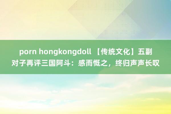 porn hongkongdoll 【传统文化】五副对子再评三国阿斗：感而慨之，终归声声长叹