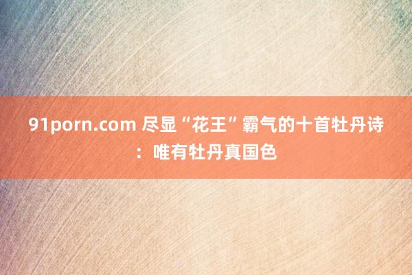 91porn.com 尽显“花王”霸气的十首牡丹诗：唯有牡丹真国色
