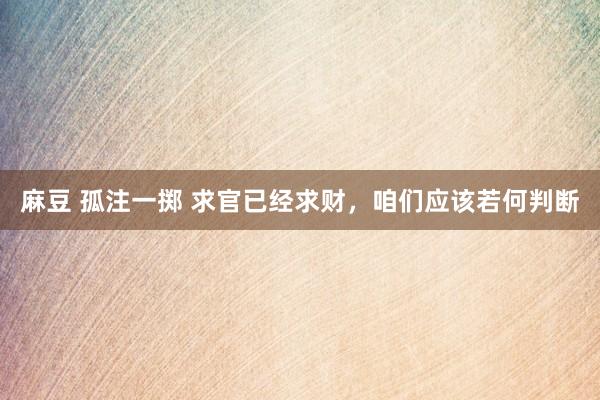 麻豆 孤注一掷 求官已经求财，咱们应该若何判断
