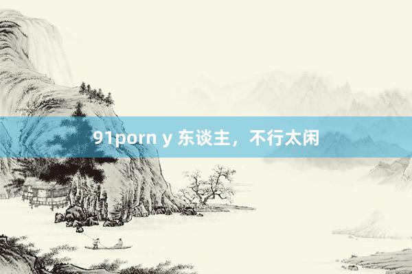91porn y 东谈主，不行太闲