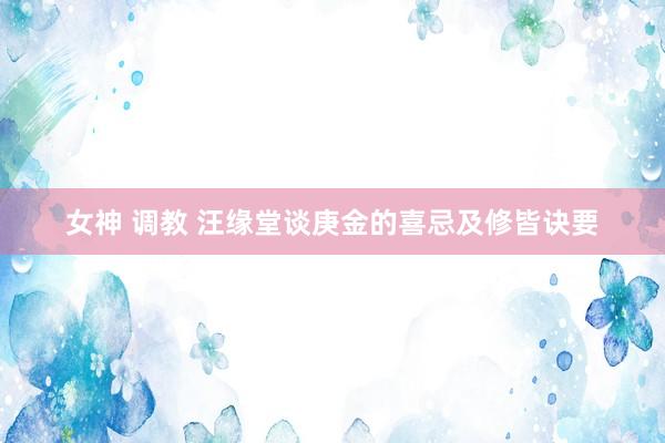 女神 调教 汪缘堂谈庚金的喜忌及修皆诀要