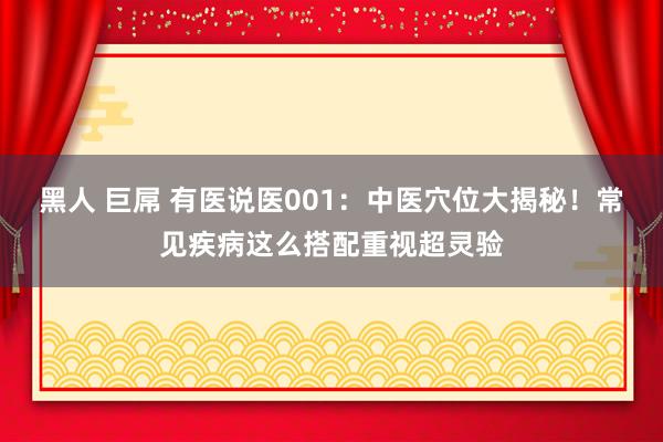 黑人 巨屌 有医说医001：中医穴位大揭秘！常见疾病这么搭配重视超灵验