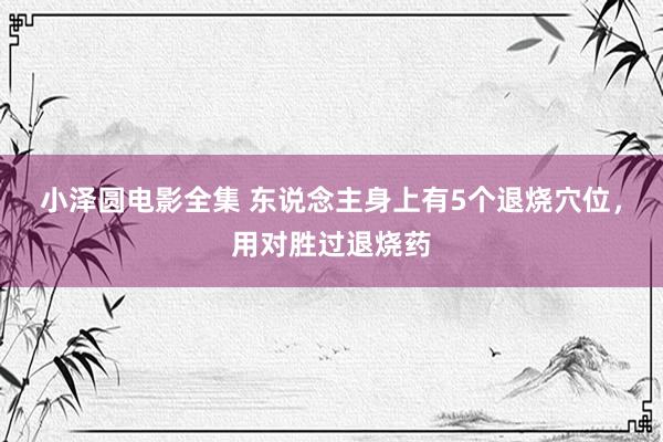 小泽圆电影全集 东说念主身上有5个退烧穴位，用对胜过退烧药
