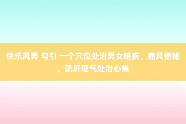 快乐风男 勾引 一个穴位处治男女暗疾、痛风便秘，疏肝理气处治心焦