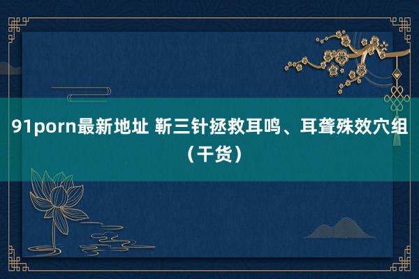 91porn最新地址 靳三针拯救耳鸣、耳聋殊效穴组（干货）