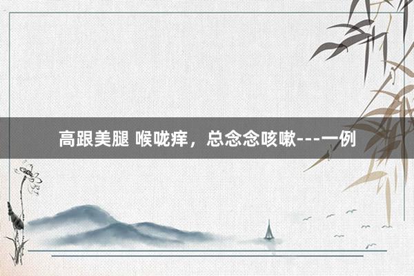 高跟美腿 喉咙痒，总念念咳嗽---一例