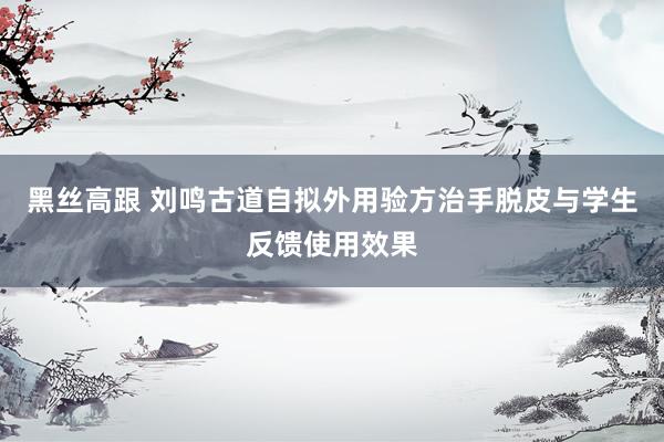 黑丝高跟 刘鸣古道自拟外用验方治手脱皮与学生反馈使用效果