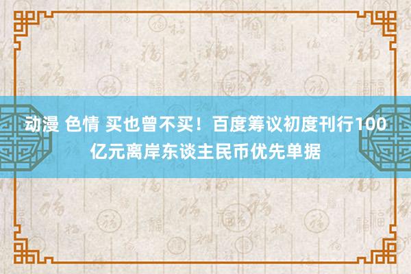 动漫 色情 买也曾不买！百度筹议初度刊行100亿元离岸东谈主民币优先单据