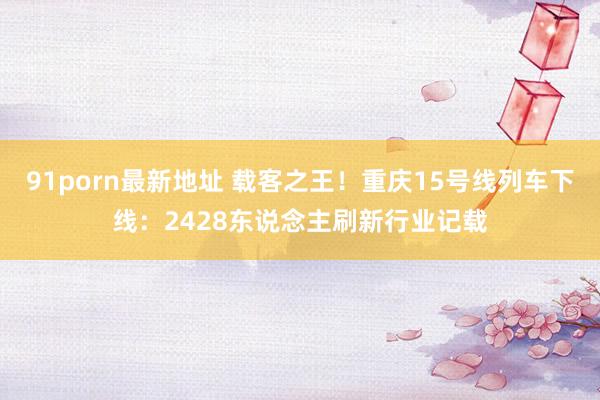 91porn最新地址 载客之王！重庆15号线列车下线：2428东说念主刷新行业记载