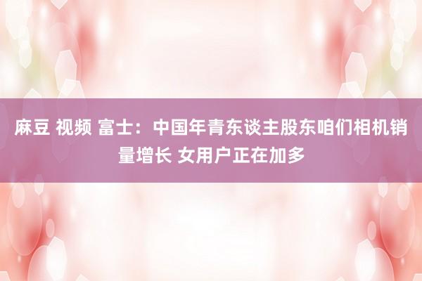 麻豆 视频 富士：中国年青东谈主股东咱们相机销量增长 女用户正在加多