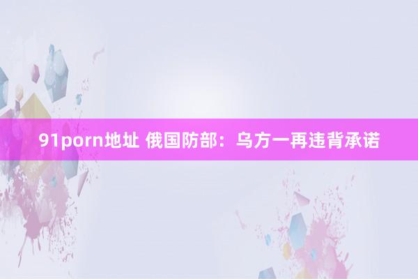 91porn地址 俄国防部：乌方一再违背承诺