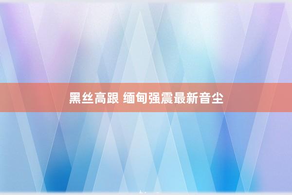 黑丝高跟 缅甸强震最新音尘